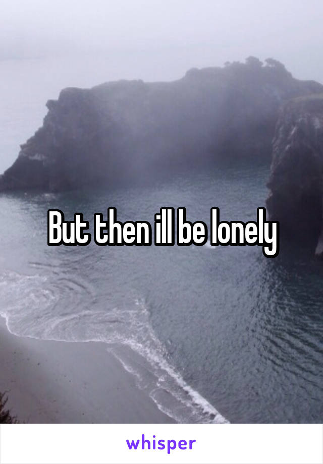 But then ill be lonely