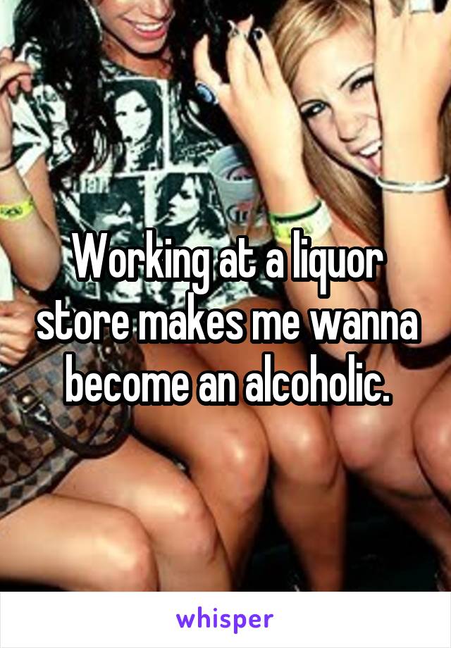 Working at a liquor store makes me wanna become an alcoholic.