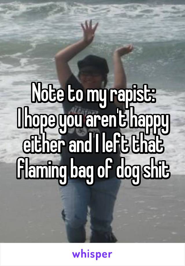 Note to my rapist:
I hope you aren't happy either and I left that flaming bag of dog shit