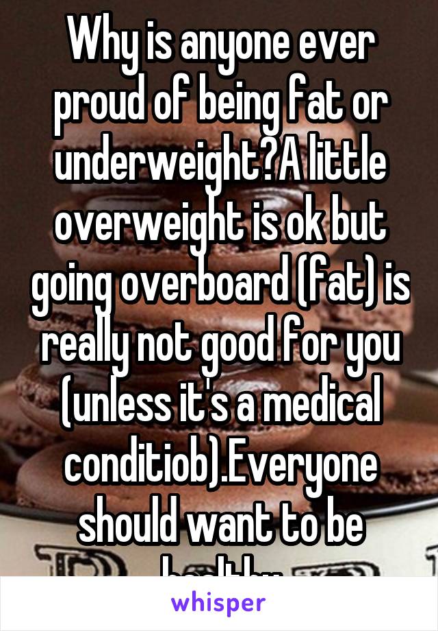 Why is anyone ever proud of being fat or underweight?A little overweight is ok but going overboard (fat) is really not good for you (unless it's a medical conditiob).Everyone should want to be healthy