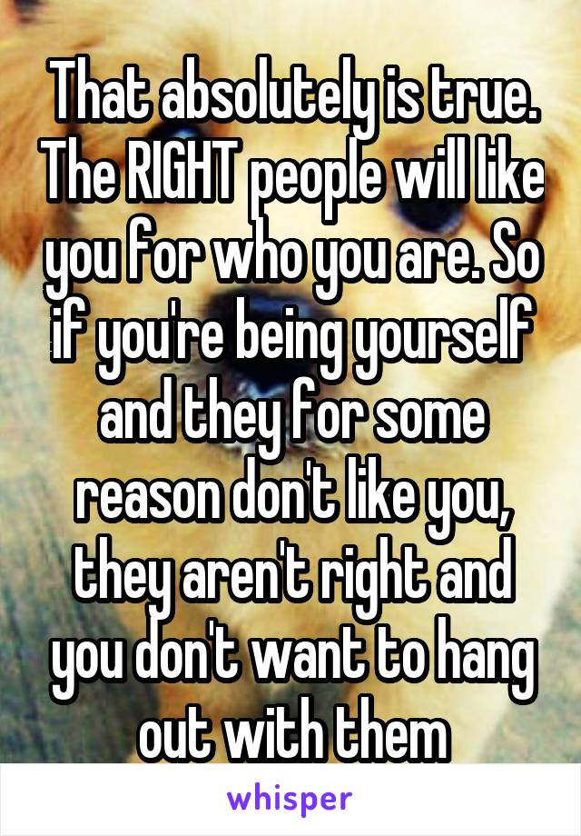 That absolutely is true. The RIGHT people will like you for who you are. So if you're being yourself and they for some reason don't like you, they aren't right and you don't want to hang out with them