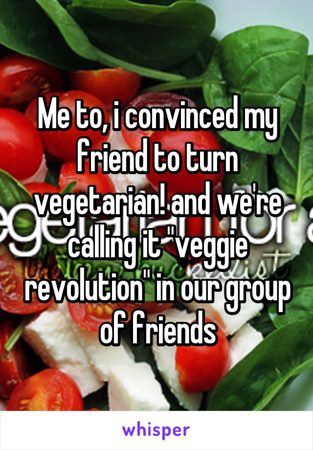 Me to, i convinced my friend to turn vegetarian! and we're calling it "veggie revolution" in our group of friends