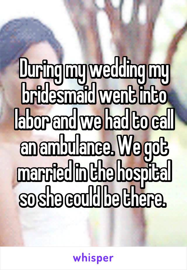 During my wedding my bridesmaid went into labor and we had to call an ambulance. We got married in the hospital so she could be there. 