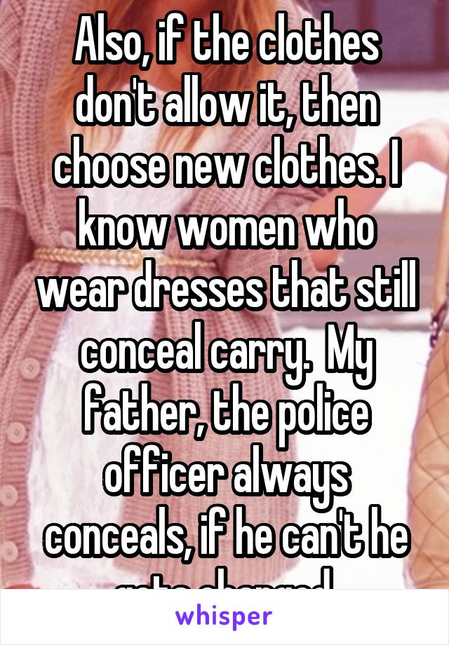 Also, if the clothes don't allow it, then choose new clothes. I know women who wear dresses that still conceal carry.  My father, the police officer always conceals, if he can't he gets changed.