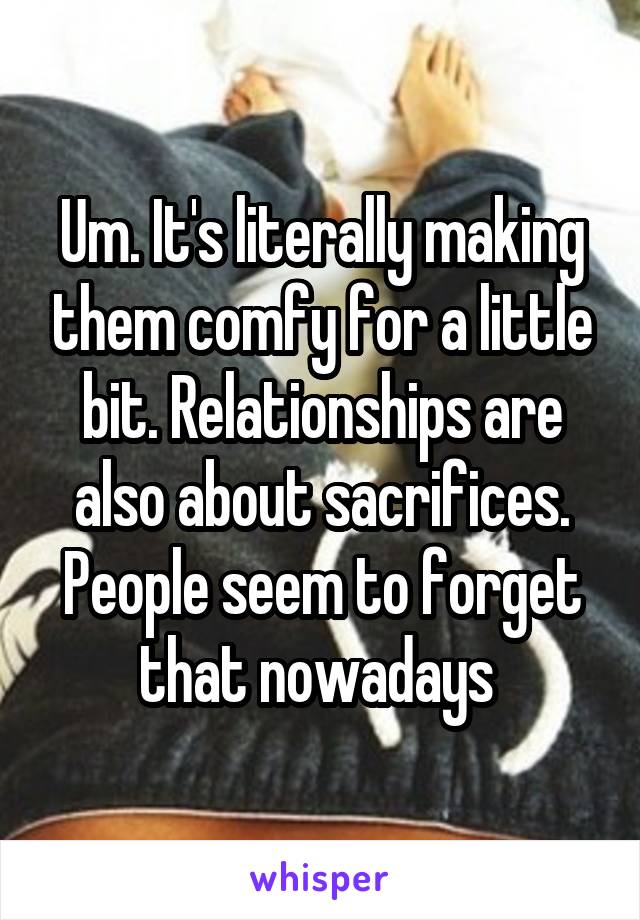 Um. It's literally making them comfy for a little bit. Relationships are also about sacrifices. People seem to forget that nowadays 