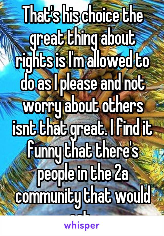 That's his choice the great thing about rights is I'm allowed to do as I please and not worry about others isnt that great. I find it funny that there's people in the 2a community that would eat  