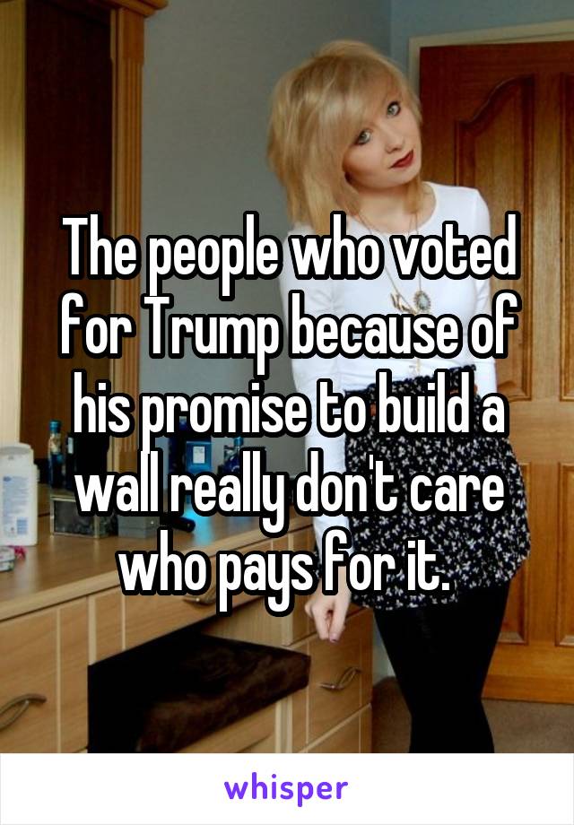 The people who voted for Trump because of his promise to build a wall really don't care who pays for it. 