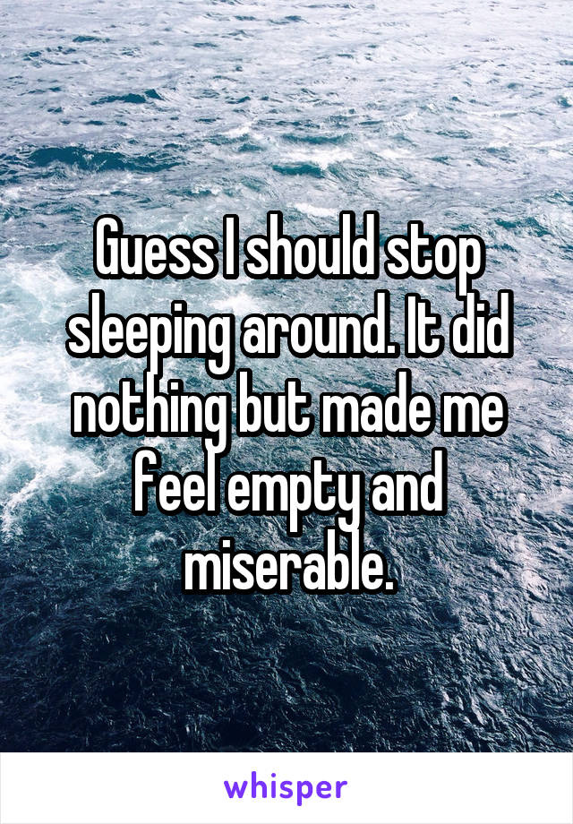 Guess I should stop sleeping around. It did nothing but made me feel empty and miserable.