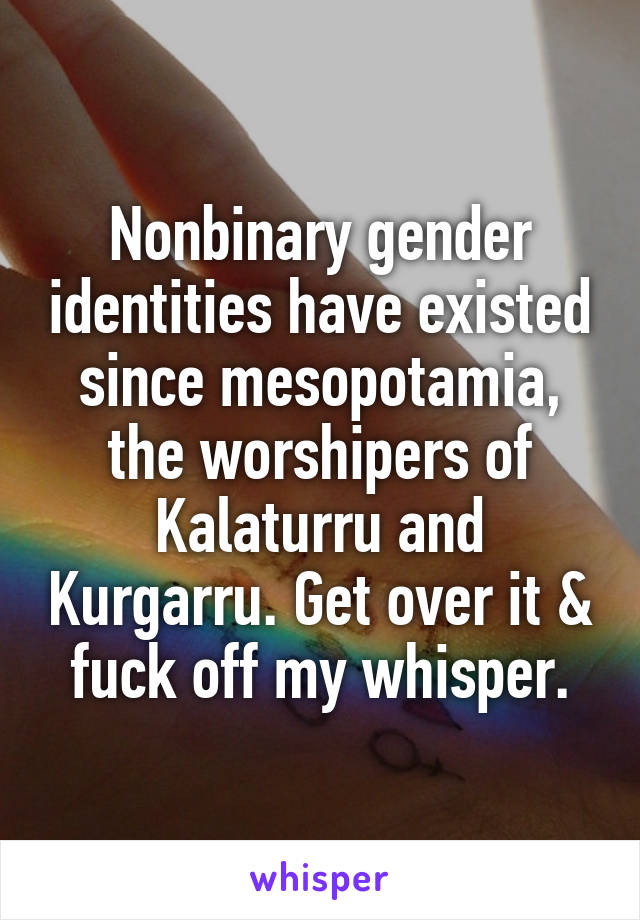 Nonbinary gender identities have existed since mesopotamia, the worshipers of Kalaturru and Kurgarru. Get over it & fuck off my whisper.