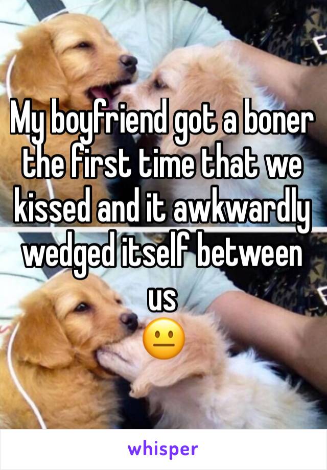 My boyfriend got a boner the first time that we kissed and it awkwardly wedged itself between us 
😐