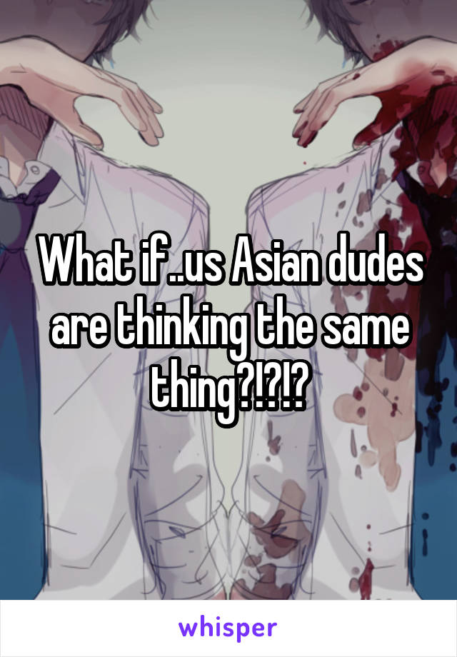 What if..us Asian dudes are thinking the same thing?!?!?