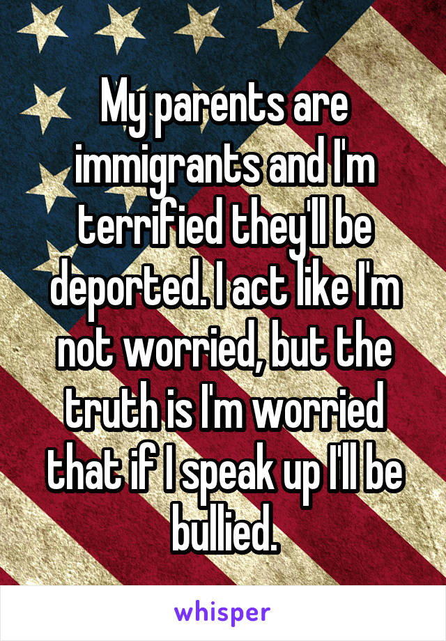 My parents are immigrants and I'm terrified they'll be deported. I act like I'm not worried, but the truth is I'm worried that if I speak up I'll be bullied.