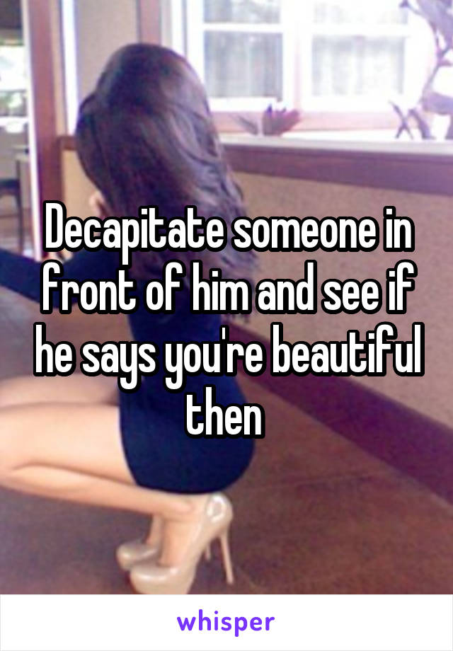 Decapitate someone in front of him and see if he says you're beautiful then 