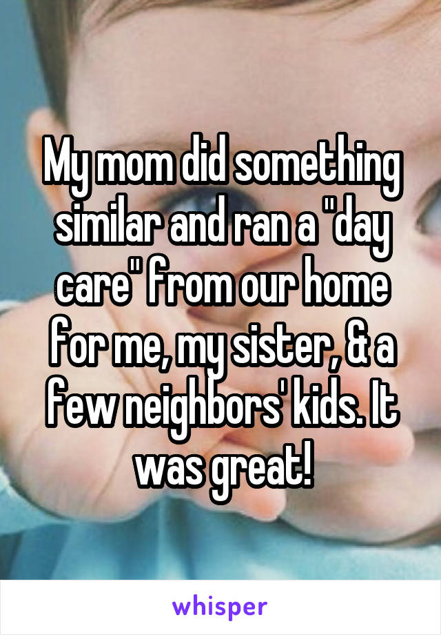 My mom did something similar and ran a "day care" from our home for me, my sister, & a few neighbors' kids. It was great!