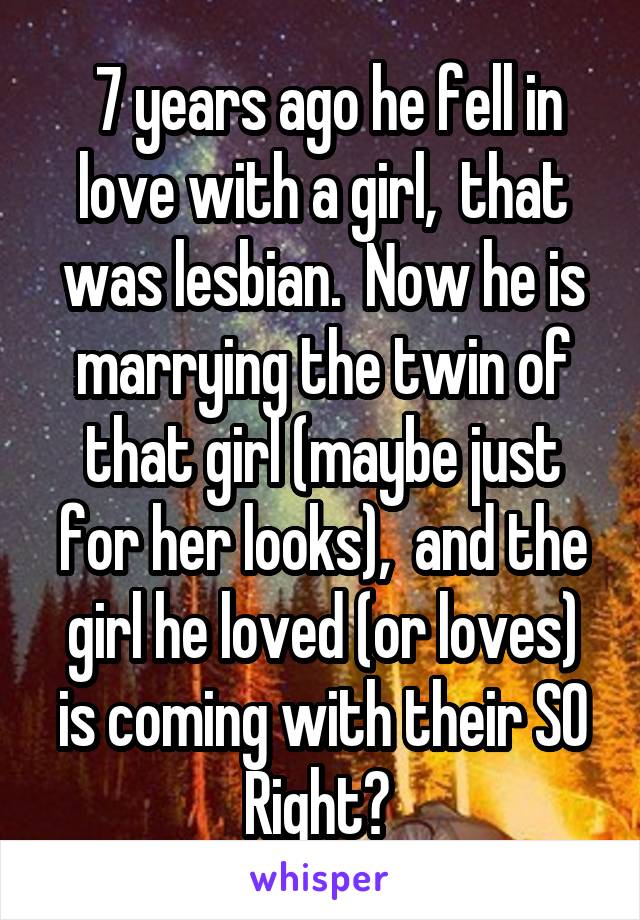  7 years ago he fell in love with a girl,  that was lesbian.  Now he is marrying the twin of that girl (maybe just for her looks),  and the girl he loved (or loves) is coming with their SO
Right? 