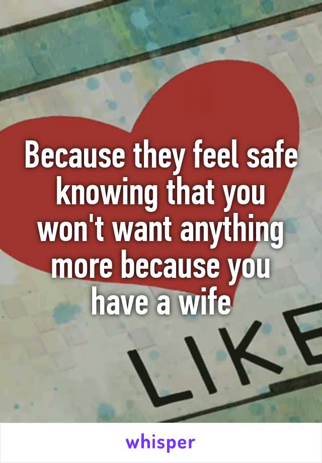 Because they feel safe knowing that you won't want anything more because you have a wife