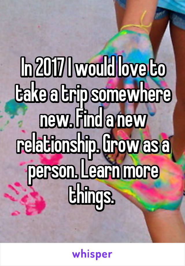 In 2017 I would love to take a trip somewhere new. Find a new relationship. Grow as a person. Learn more things. 