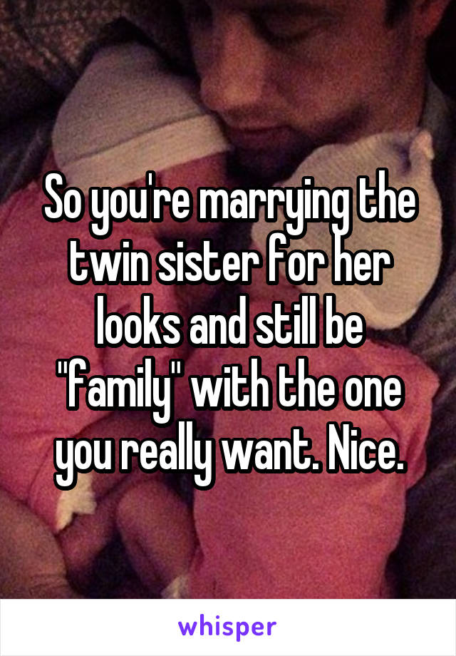 So you're marrying the twin sister for her looks and still be "family" with the one you really want. Nice.