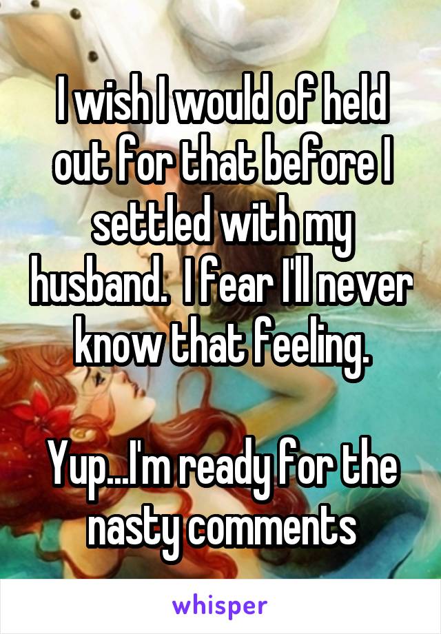 I wish I would of held out for that before I settled with my husband.  I fear I'll never know that feeling.

Yup...I'm ready for the nasty comments