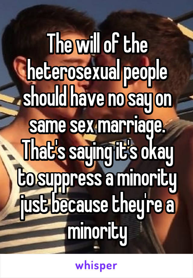 The will of the heterosexual people should have no say on same sex marriage. That's saying it's okay to suppress a minority just because they're a minority