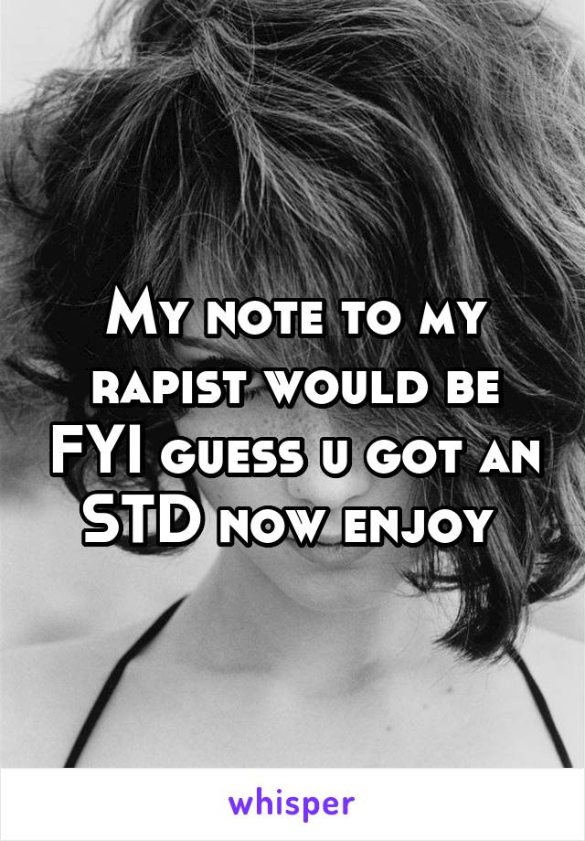 My note to my rapist would be FYI guess u got an STD now enjoy 