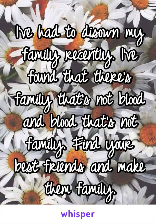 I've had to disown my family recently. I've found that there's family that's not blood and blood that's not family. Find your best friends and make them family.