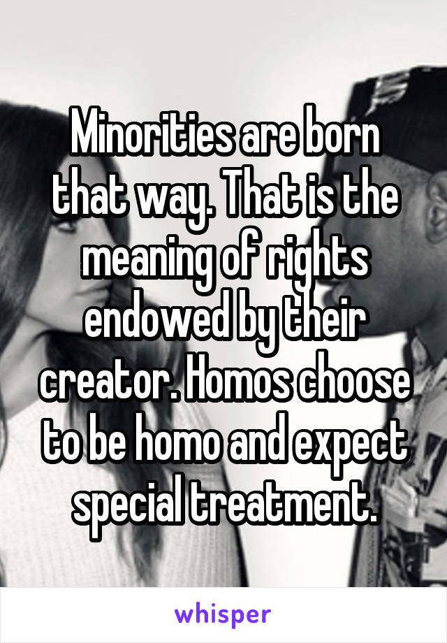 Minorities are born that way. That is the meaning of rights endowed by their creator. Homos choose to be homo and expect special treatment.