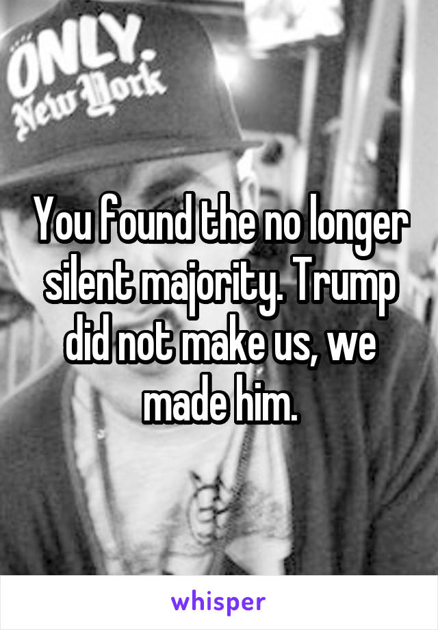 You found the no longer silent majority. Trump did not make us, we made him.