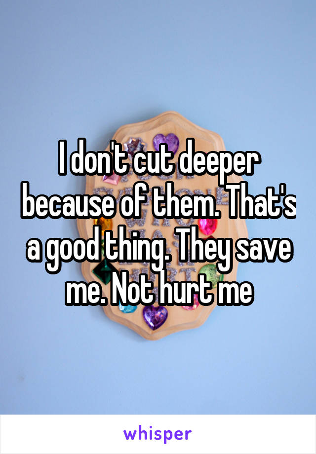 I don't cut deeper because of them. That's a good thing. They save me. Not hurt me