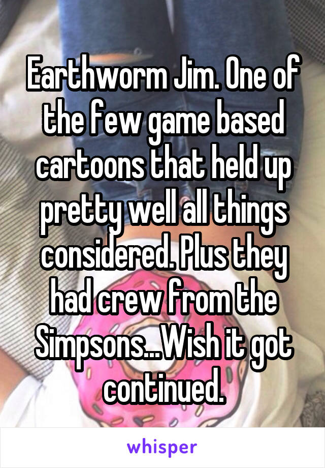 Earthworm Jim. One of the few game based cartoons that held up pretty well all things considered. Plus they had crew from the Simpsons...Wish it got continued.