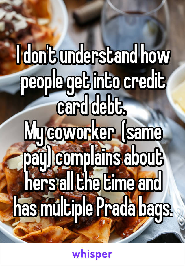 I don't understand how people get into credit card debt. 
My coworker  (same pay) complains about hers all the time and has multiple Prada bags.