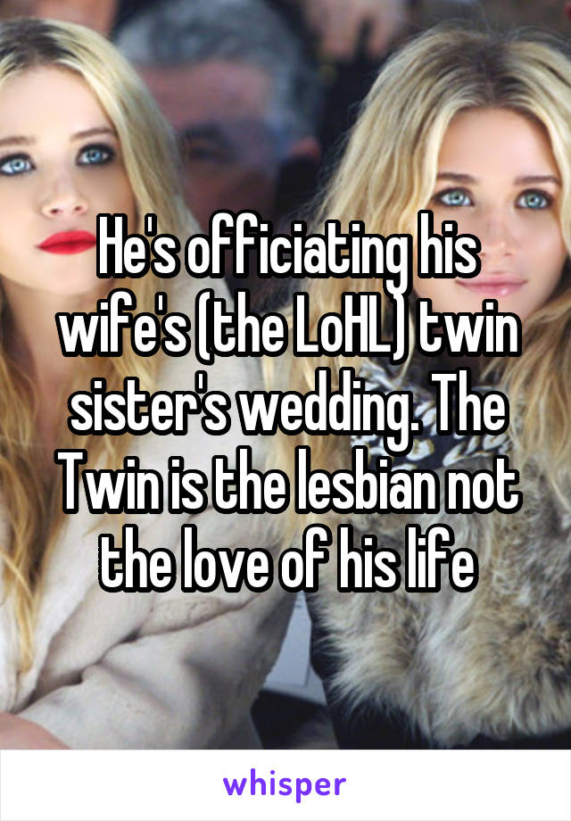 He's officiating his wife's (the LoHL) twin sister's wedding. The Twin is the lesbian not the love of his life