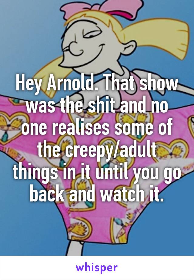 Hey Arnold. That show was the shit and no one realises some of the creepy/adult things in it until you go back and watch it.