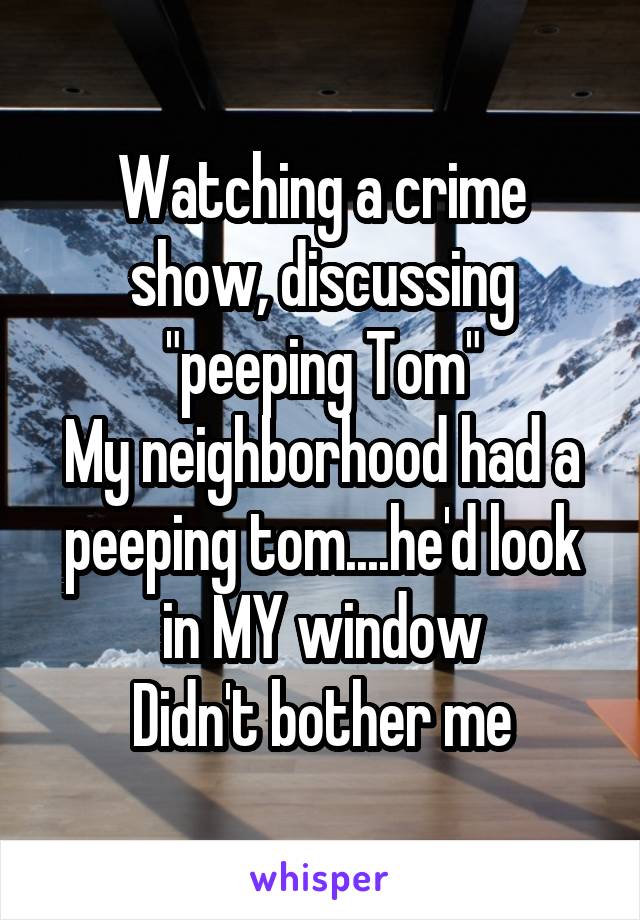 Watching a crime show, discussing "peeping Tom"
My neighborhood had a peeping tom....he'd look in MY window
Didn't bother me