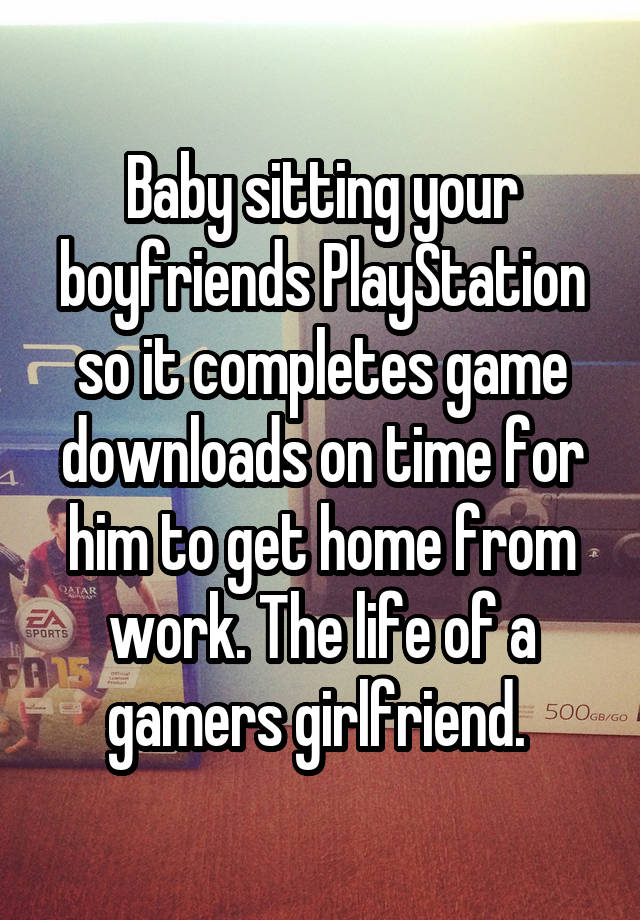 Baby sitting your boyfriends PlayStation so it completes game downloads on time for him to get home from work. The life of a gamers girlfriend. 