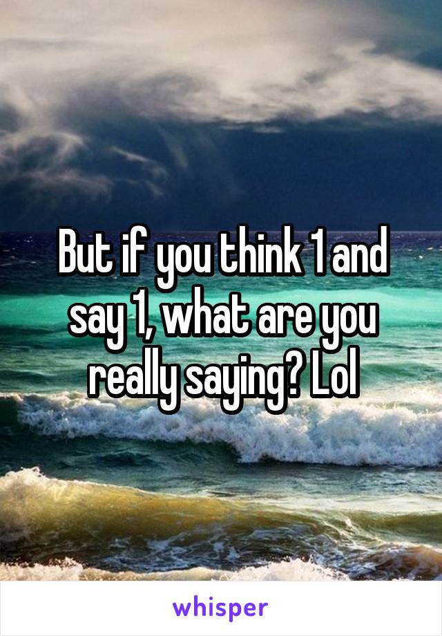 But if you think 1 and say 1, what are you really saying? Lol