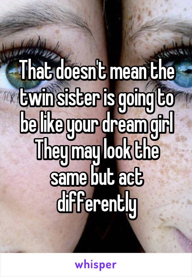 That doesn't mean the twin sister is going to be like your dream girl
They may look the same but act differently