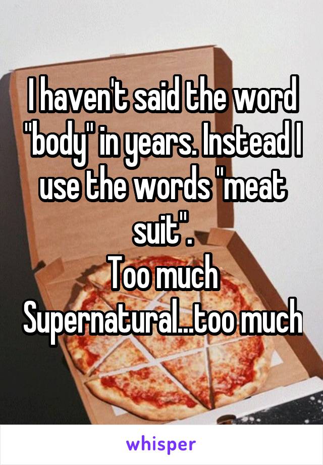 I haven't said the word "body" in years. Instead I use the words "meat suit".
Too much Supernatural...too much
