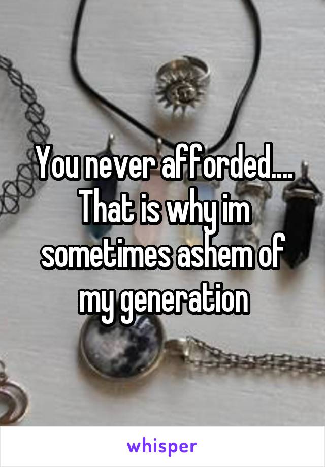 You never afforded.... That is why im sometimes ashem of my generation