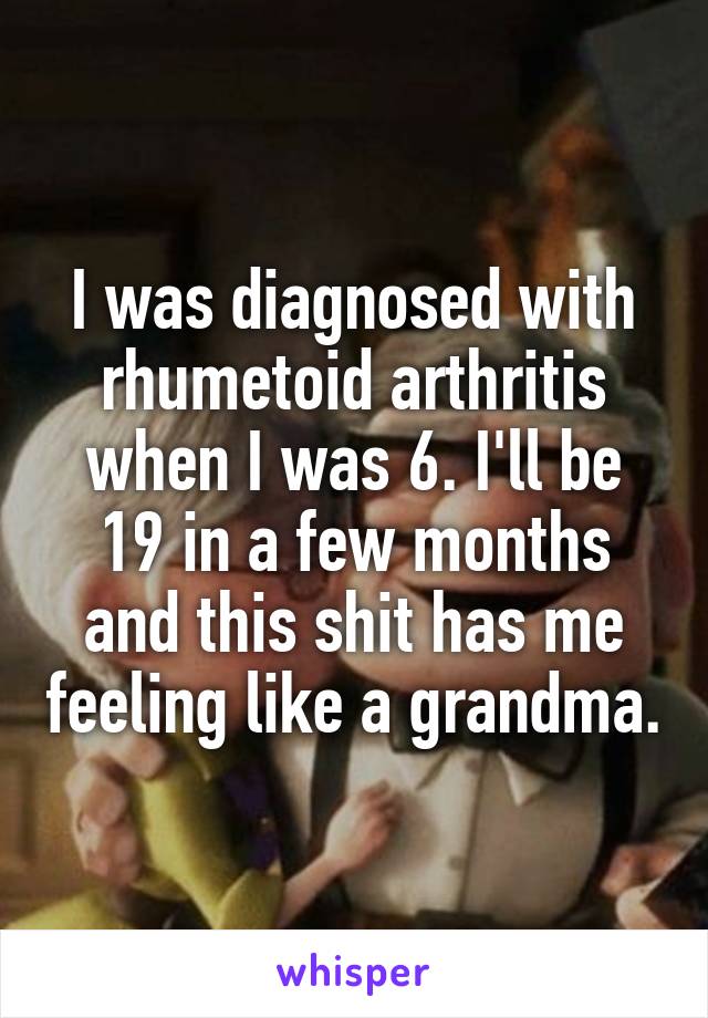 I was diagnosed with rhumetoid arthritis when I was 6. I'll be 19 in a few months and this shit has me feeling like a grandma.