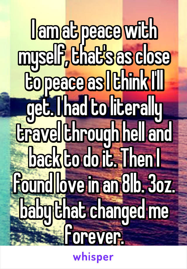 I am at peace with myself, that's as close to peace as I think I'll get. I had to literally travel through hell and back to do it. Then I found love in an 8lb. 3oz. baby that changed me forever.