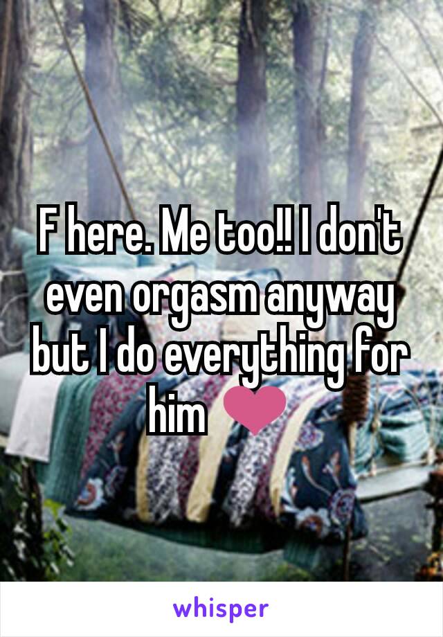 F here. Me too!! I don't even orgasm anyway but I do everything for him ❤