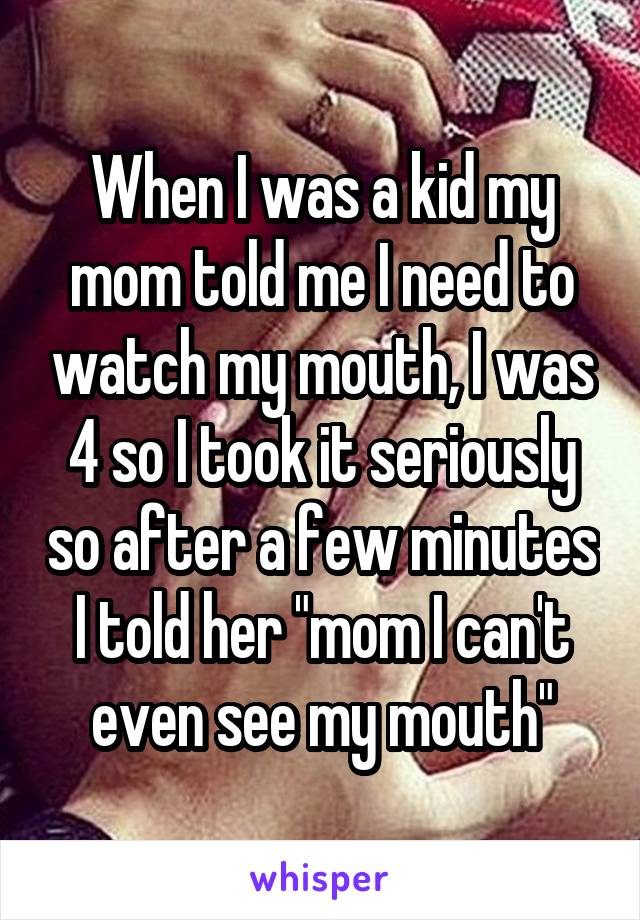 When I was a kid my mom told me I need to watch my mouth, I was 4 so I took it seriously so after a few minutes I told her "mom I can't even see my mouth"