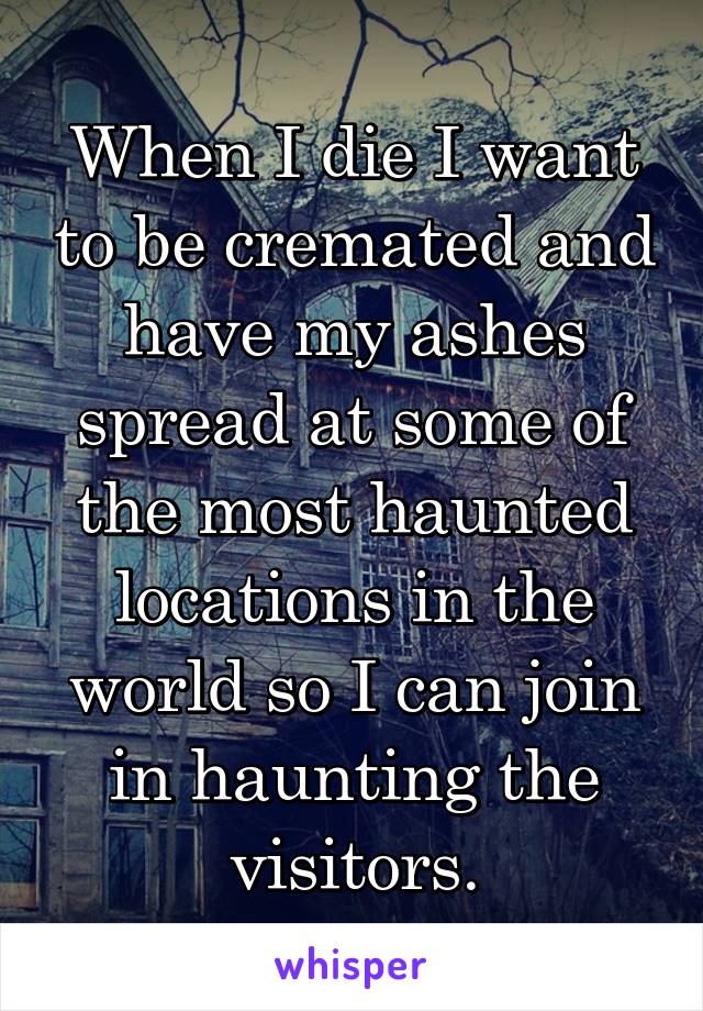 When I die I want to be cremated and have my ashes spread at some of the most haunted locations in the world so I can join in haunting the visitors.