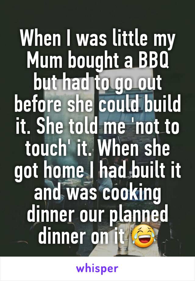 When I was little my Mum bought a BBQ but had to go out before she could build it. She told me 'not to touch' it. When she got home I had built it and was cooking dinner our planned dinner on it 😂