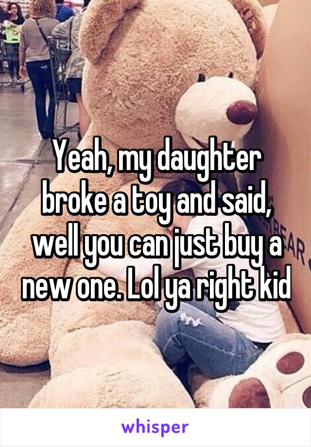 Yeah, my daughter broke a toy and said, well you can just buy a new one. Lol ya right kid