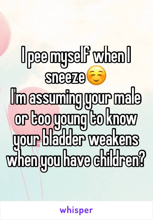 I pee myself when I sneeze☺
I'm assuming your male or too young to know your bladder weakens when you have children?