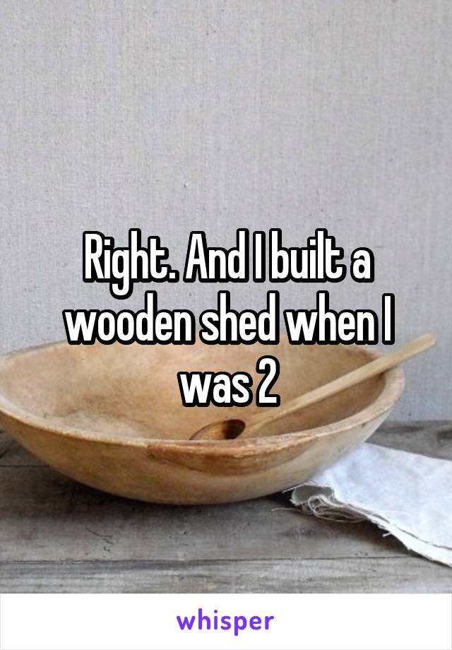 Right. And I built a wooden shed when I was 2