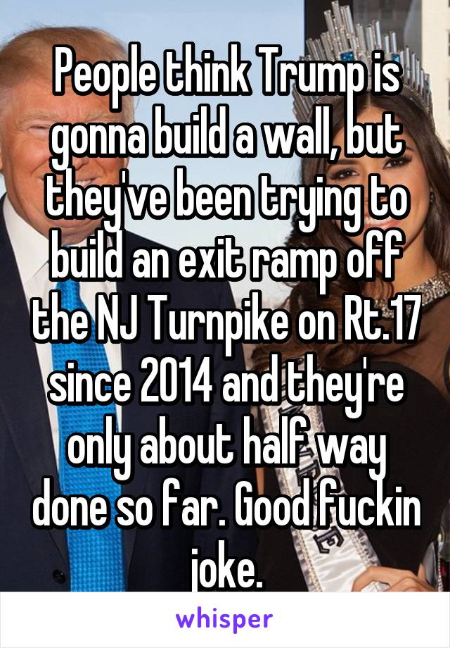 People think Trump is gonna build a wall, but they've been trying to build an exit ramp off the NJ Turnpike on Rt.17 since 2014 and they're only about half way done so far. Good fuckin joke.