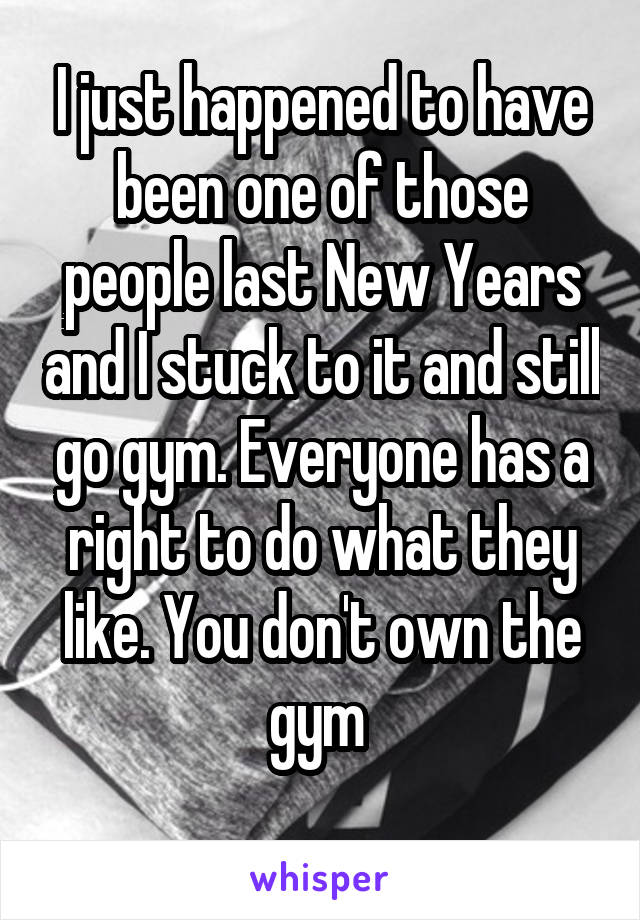 I just happened to have been one of those people last New Years and I stuck to it and still go gym. Everyone has a right to do what they like. You don't own the gym 
